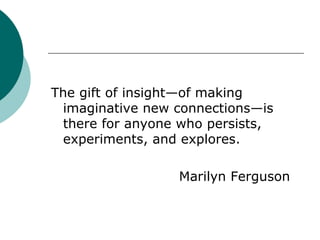 The gift of insight—of making imaginative new connections—is there for anyone who persists, experiments, and explores. Marilyn Ferguson 