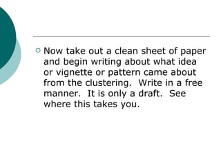 Now take out a clean sheet of paper and begin writing about what idea or vignette or pattern came about from the clustering.  Write in a free manner.  It is only a draft.  See where this takes you. 