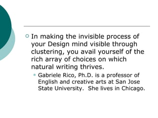 In making the invisible process of your Design mind visible through clustering, you avail yourself of the rich array of choices on which natural writing thrives. Gabriele Rico, Ph.D. is a professor of English and creative arts at San Jose State University.  She lives in Chicago. 