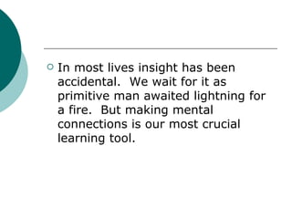 In most lives insight has been accidental.  We wait for it as primitive man awaited lightning for a fire.  But making mental connections is our most crucial  learning tool. 