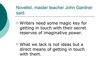 Novelist, master teacher John Gardner said: Writers need some magic key for getting in touch with their secret reserves of imaginative power. What we lack is not ideas but a direct means of getting in touch with them. 