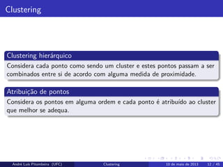Clustering
Clustering hierárquico
Considera cada ponto como sendo um cluster e estes pontos passam a ser
combinados entre si de acordo com alguma medida de proximidade.
Atribuição de pontos
Considera os pontos em alguma ordem e cada ponto é atribuído ao cluster
que melhor se adequa.
André Luís Pitombeira (UFC) Clustering 10 de maio de 2013 12 / 45
 