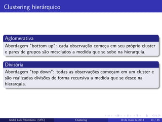 Clustering hierárquico
Aglomerativa
Abordagem "bottom up": cada observação começa em seu próprio cluster
e pares de grupos são mesclados a medida que se sobe na hierarquia.
Divisória
Abordagem "top down": todas as observações começam em um cluster e
são realizadas divisões de forma recursiva a medida que se desce na
hierarquia.
André Luís Pitombeira (UFC) Clustering 10 de maio de 2013 13 / 45
 