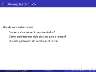 Clustering hierárquico
Decida com antecedência:
Como os clusters serão representados?
Como escolheremos dois clusters para o merge?
Quando pararemos de combinar clusters?
André Luís Pitombeira (UFC) Clustering 10 de maio de 2013 14 / 45
 