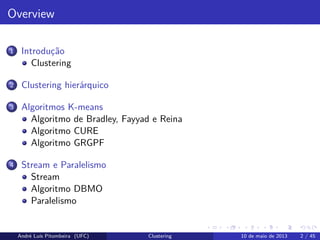 Overview
1 Introdução
Clustering
2 Clustering hierárquico
3 Algoritmos K-means
Algoritmo de Bradley, Fayyad e Reina
Algoritmo CURE
Algoritmo GRGPF
4 Stream e Paralelismo
Stream
Algoritmo DBMO
Paralelismo
André Luís Pitombeira (UFC) Clustering 10 de maio de 2013 2 / 45
 
