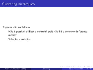 Clustering hierárquico
Espaços não euclidiano
Não é possivel utilizar o centroid, pois não há o conceito de "ponto
médio"
Solução: clustroids
André Luís Pitombeira (UFC) Clustering 10 de maio de 2013 21 / 45
 