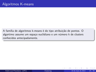 Algoritmos K-means
A família de algoritmos k-means é do tipo atribuição de pontos. O
algortimo assume um espaço euclidiano e um número k de clusters
conhecidos antecipadamente.
André Luís Pitombeira (UFC) Clustering 10 de maio de 2013 24 / 45
 