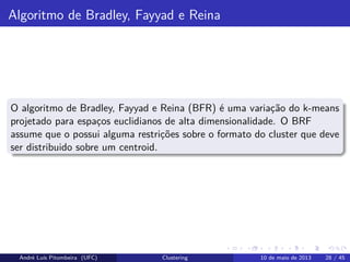 Algoritmo de Bradley, Fayyad e Reina
O algoritmo de Bradley, Fayyad e Reina (BFR) é uma variação do k-means
projetado para espaços euclidianos de alta dimensionalidade. O BRF
assume que o possui alguma restrições sobre o formato do cluster que deve
ser distribuido sobre um centroid.
André Luís Pitombeira (UFC) Clustering 10 de maio de 2013 28 / 45
 