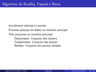 Algoritmo de Bradley, Fayyad e Reina
Inicialmente seleciona k pontos
Processa pedaços de dados na memória principal
Três conjuntos na memória principal
Descartados: Conjunto dos clusters
Comprimidos: Conjunto dos pontos
Retidos: Conjunto dos pontos isolados
André Luís Pitombeira (UFC) Clustering 10 de maio de 2013 29 / 45
 