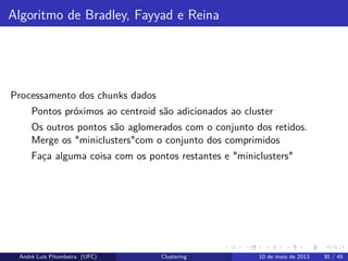 Algoritmo de Bradley, Fayyad e Reina
Processamento dos chunks dados
Pontos próximos ao centroid são adicionados ao cluster
Os outros pontos são aglomerados com o conjunto dos retidos.
Merge os "miniclusters"com o conjunto dos comprimidos
Faça alguma coisa com os pontos restantes e "miniclusters"
André Luís Pitombeira (UFC) Clustering 10 de maio de 2013 30 / 45
 