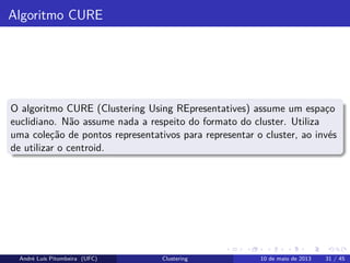 Algoritmo CURE
O algoritmo CURE (Clustering Using REpresentatives) assume um espaço
euclidiano. Não assume nada a respeito do formato do cluster. Utiliza
uma coleção de pontos representativos para representar o cluster, ao invés
de utilizar o centroid.
André Luís Pitombeira (UFC) Clustering 10 de maio de 2013 31 / 45
 