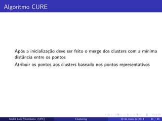 Algoritmo CURE
Após a inicialização deve ser feito o merge dos clusters com a mínima
distância entre os pontos
Atribuir os pontos aos clusters baseado nos pontos representativos
André Luís Pitombeira (UFC) Clustering 10 de maio de 2013 34 / 45
 