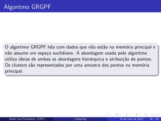 Algoritmo GRGPF
O algortimo GRGPF lida com dados que não estão na memória principal e
não assume um espaço euclidiano. A abordagem usada pelo algoritmo
utiliza ideias de ambas as abordagens hierárquica e atribuição de pontos.
Os clusters são representados por uma amostra dos pontos na memória
principal.
André Luís Pitombeira (UFC) Clustering 10 de maio de 2013 35 / 45
 
