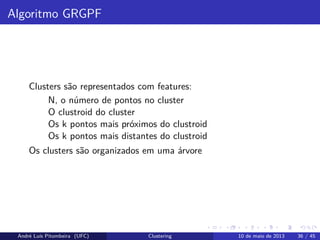 Algoritmo GRGPF
Clusters são representados com features:
N, o número de pontos no cluster
O clustroid do cluster
Os k pontos mais próximos do clustroid
Os k pontos mais distantes do clustroid
Os clusters são organizados em uma árvore
André Luís Pitombeira (UFC) Clustering 10 de maio de 2013 36 / 45
 