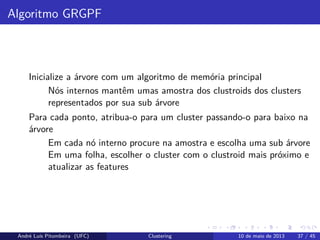 Algoritmo GRGPF
Inicialize a árvore com um algoritmo de memória principal
Nós internos mantêm umas amostra dos clustroids dos clusters
representados por sua sub árvore
Para cada ponto, atribua-o para um cluster passando-o para baixo na
árvore
Em cada nó interno procure na amostra e escolha uma sub árvore
Em uma folha, escolher o cluster com o clustroid mais próximo e
atualizar as features
André Luís Pitombeira (UFC) Clustering 10 de maio de 2013 37 / 45
 