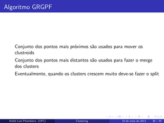 Algoritmo GRGPF
Conjunto dos pontos mais próximos são usados para mover os
clustroids
Conjunto dos pontos mais distantes são usados para fazer o merge
dos clusters
Eventualmente, quando os clusters crescem muito deve-se fazer o split
André Luís Pitombeira (UFC) Clustering 10 de maio de 2013 38 / 45
 