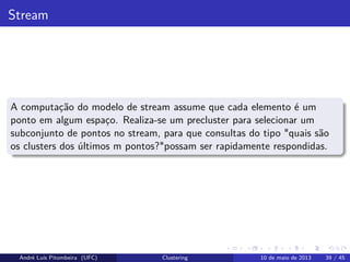 Stream
A computação do modelo de stream assume que cada elemento é um
ponto em algum espaço. Realiza-se um precluster para selecionar um
subconjunto de pontos no stream, para que consultas do tipo "quais são
os clusters dos últimos m pontos?"possam ser rapidamente respondidas.
André Luís Pitombeira (UFC) Clustering 10 de maio de 2013 39 / 45
 