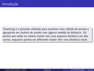 Introdução
Clustering é o processo utilizado para examinar uma coleção de pontos e
agrupá-los em clusters de acordo com alguma medida de distância. Os
pontos que estão no mesmo cluster tem uma pequena distância uns dos
outros, enquanto pontos em diferentes cluster têm uma distância maior.
André Luís Pitombeira (UFC) Clustering 10 de maio de 2013 4 / 45
 