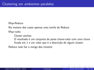 Clustering em ambientes paralelos
Map-Reduce
Na maioria dos casos apenas uma tarefa de Reduce
Map tasks
Cluster pontos
O resultado é um conjunto de pares chave-valor com uma chave
ﬁxada em 1 e um valor que é a descrição de algum cluster.
Reduce task faz o merge dos clusters
André Luís Pitombeira (UFC) Clustering 10 de maio de 2013 42 / 45
 