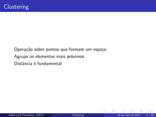 Clustering
Operação sobre pontos que formam um espaço
Agrupe os elementos mais próximos
Distância é fundamental
André Luís Pitombeira (UFC) Clustering 10 de maio de 2013 5 / 45
 