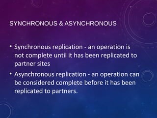 SYNCHRONOUS & ASYNCHRONOUS 
• Synchronous replication - an operation is 
not complete until it has been replicated to 
partner sites 
• Asynchronous replication - an operation can 
be considered complete before it has been 
replicated to partners. 
