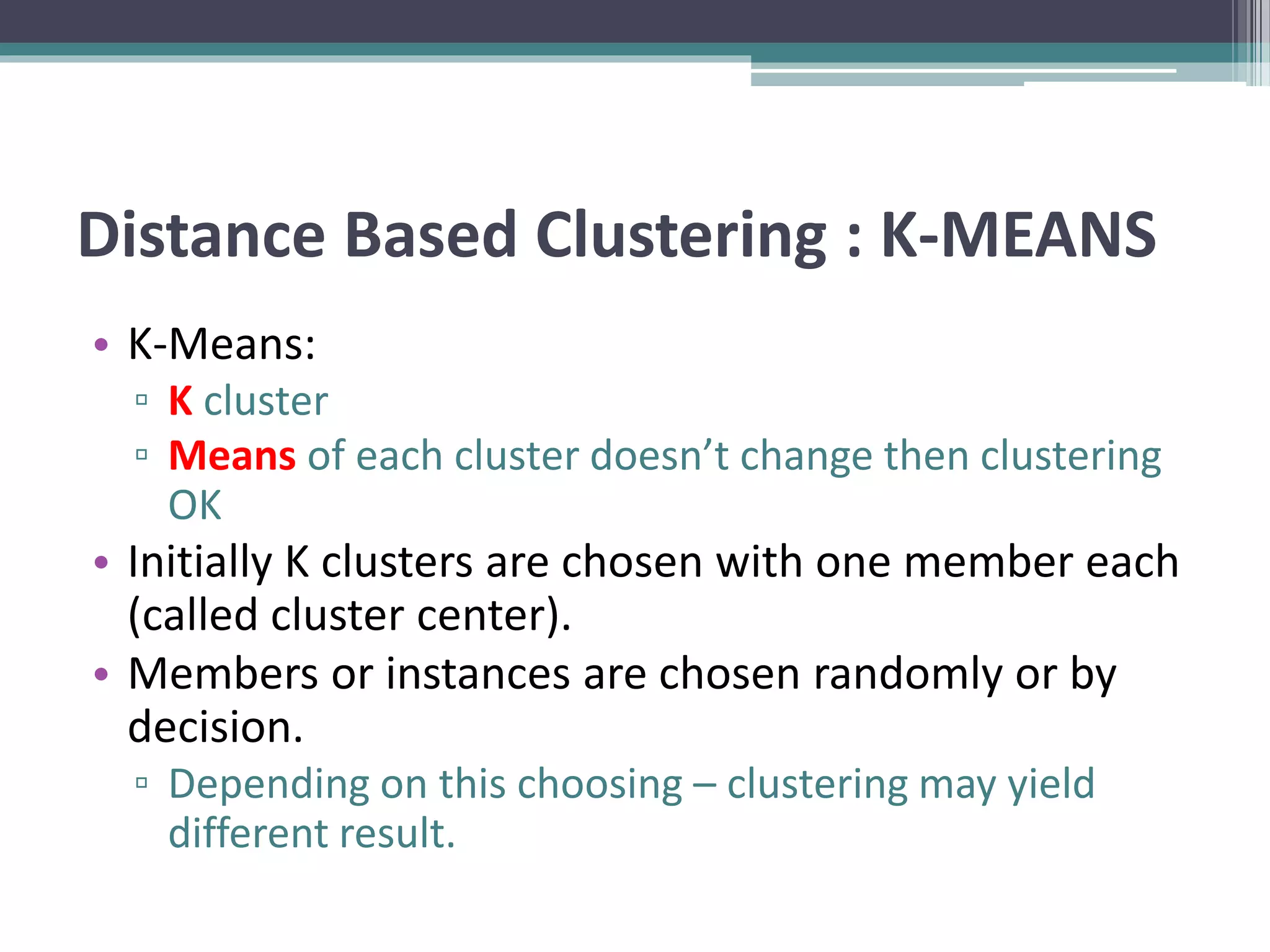Distance Based Clustering : K-MEANS
• K-Means:
▫ K cluster
▫ Means of each cluster doesn’t change then clustering
OK
• Initially K clusters are chosen with one member each
(called cluster center).
• Members or instances are chosen randomly or by
decision.
▫ Depending on this choosing – clustering may yield
different result.
 