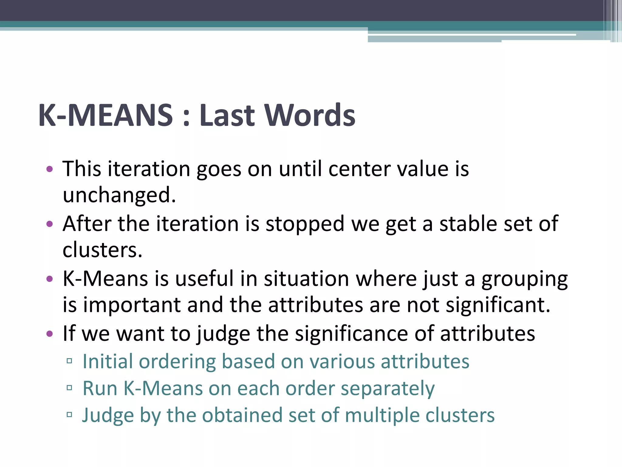K-MEANS : Last Words
• This iteration goes on until center value is
unchanged.
• After the iteration is stopped we get a stable set of
clusters.
• K-Means is useful in situation where just a grouping
is important and the attributes are not significant.
• If we want to judge the significance of attributes
▫ Initial ordering based on various attributes
▫ Run K-Means on each order separately
▫ Judge by the obtained set of multiple clusters
 
