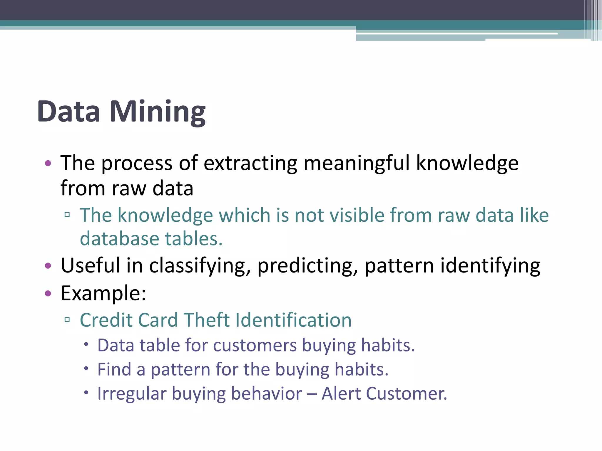 Data Mining
• The process of extracting meaningful knowledge
from raw data
▫ The knowledge which is not visible from raw data like
database tables.
• Useful in classifying, predicting, pattern identifying
• Example:
▫ Credit Card Theft Identification
 Data table for customers buying habits.
 Find a pattern for the buying habits.
 Irregular buying behavior – Alert Customer.
 