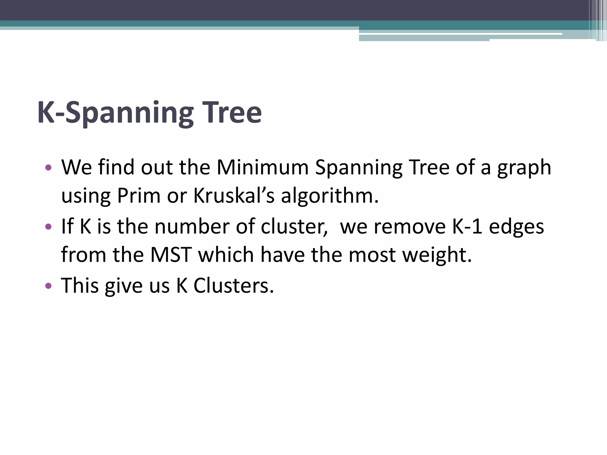K-Spanning Tree
• We find out the Minimum Spanning Tree of a graph
using Prim or Kruskal’s algorithm.
• If K is the number of cluster, we remove K-1 edges
from the MST which have the most weight.
• This give us K Clusters.
 