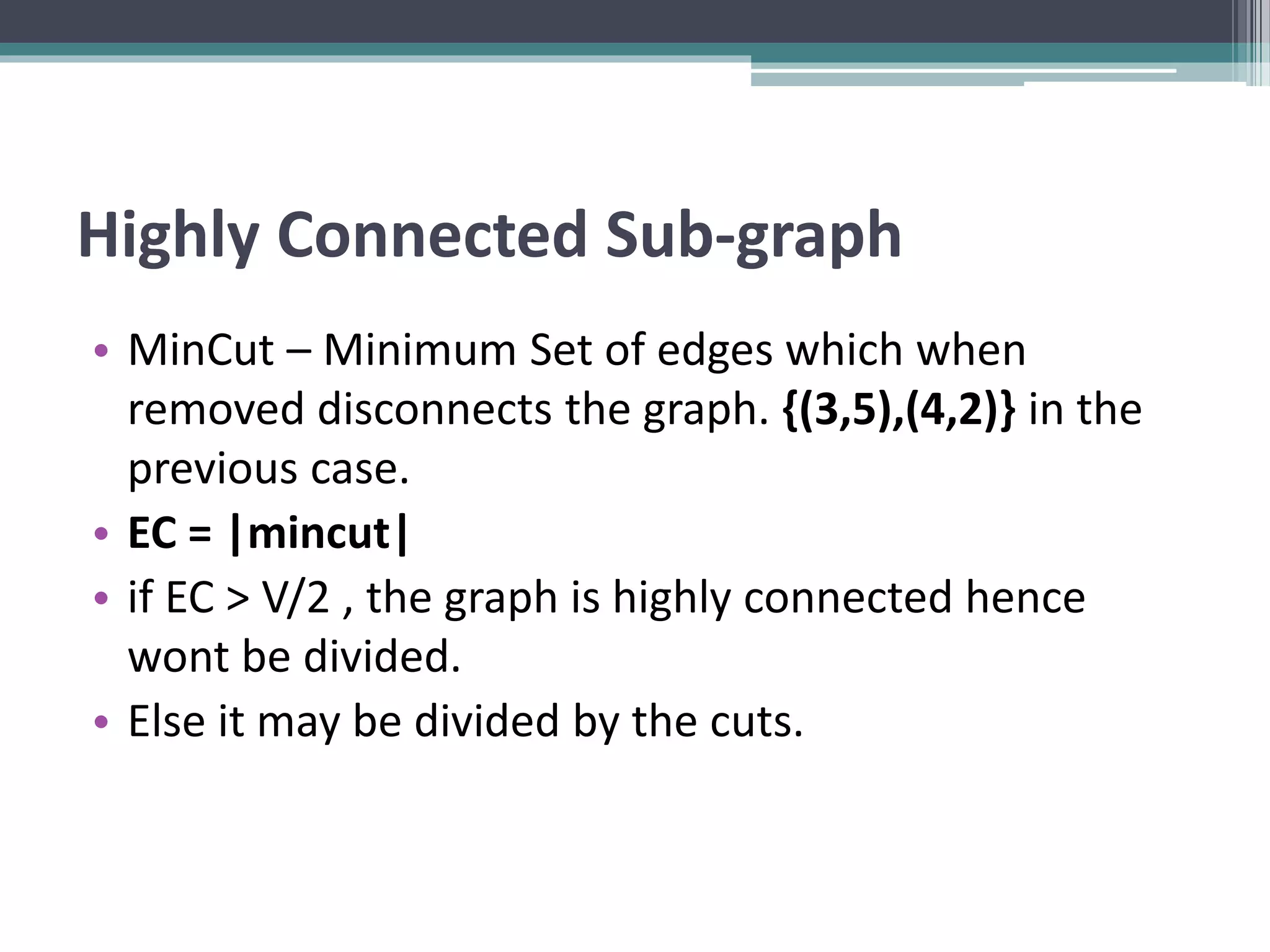 Highly Connected Sub-graph
• MinCut – Minimum Set of edges which when
removed disconnects the graph. {(3,5),(4,2)} in the
previous case.
• EC = |mincut|
• if EC > V/2 , the graph is highly connected hence
wont be divided.
• Else it may be divided by the cuts.
 