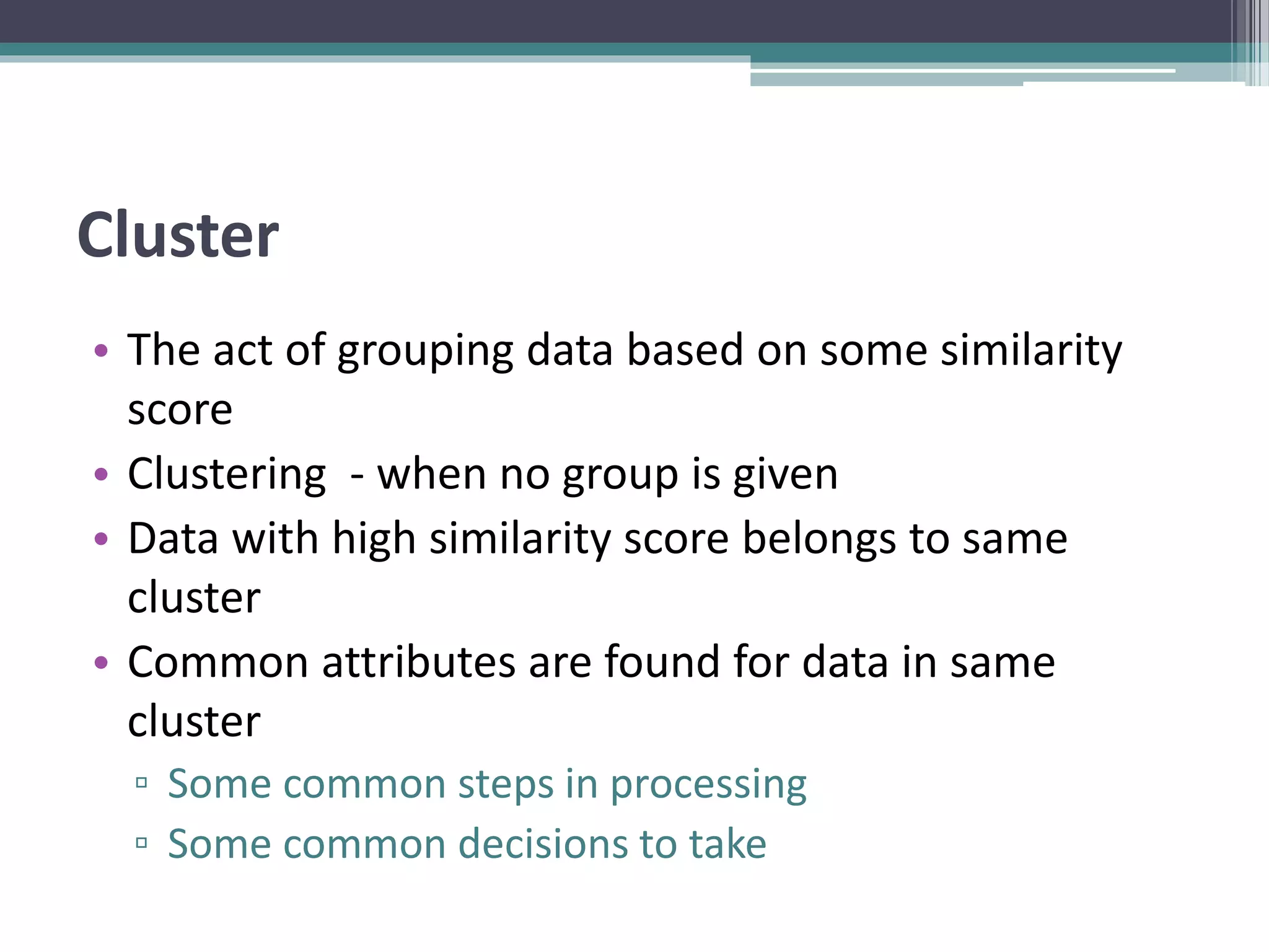 Cluster
• The act of grouping data based on some similarity
score
• Clustering - when no group is given
• Data with high similarity score belongs to same
cluster
• Common attributes are found for data in same
cluster
▫ Some common steps in processing
▫ Some common decisions to take
 