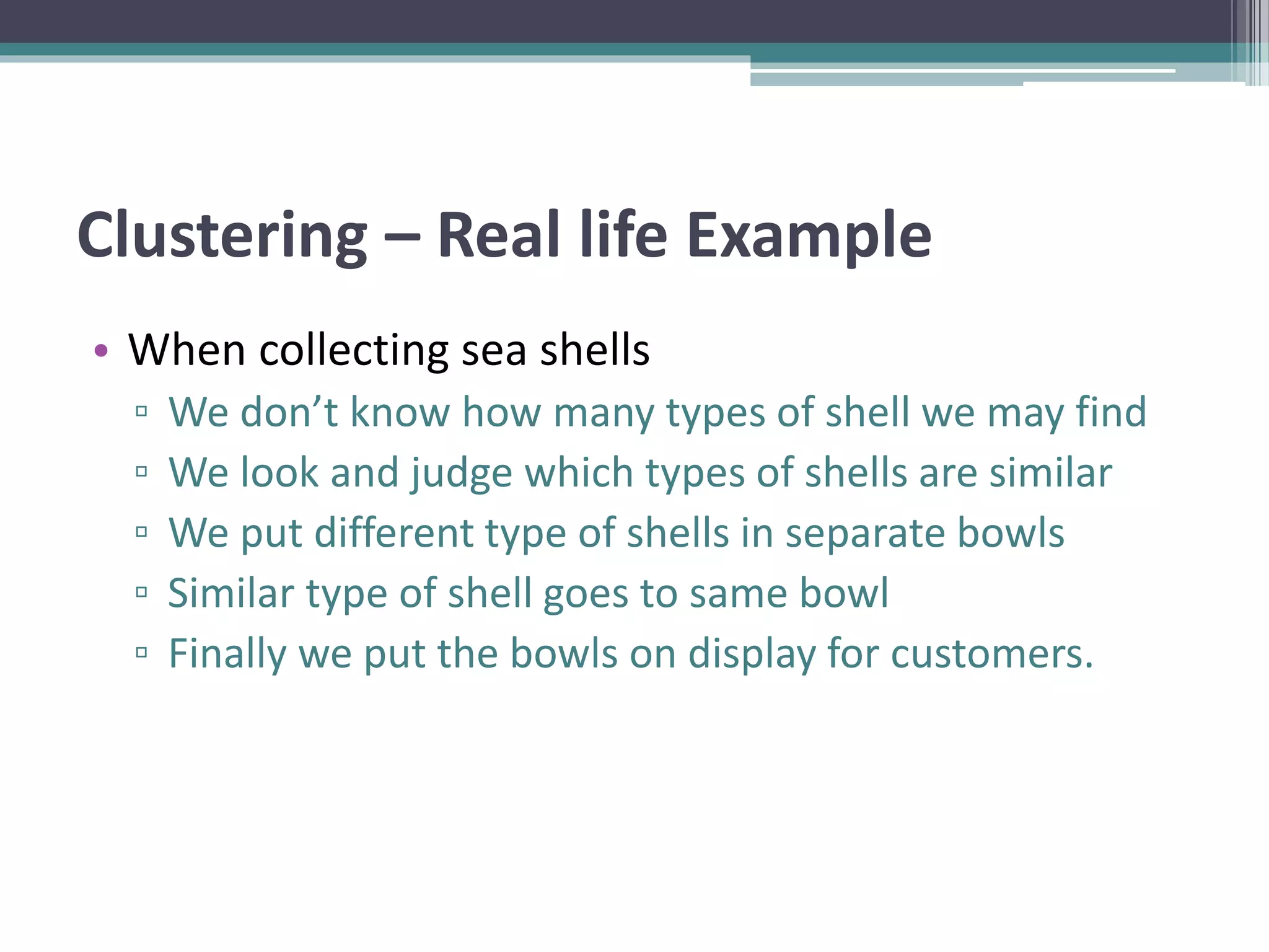 Clustering – Real life Example
• When collecting sea shells
▫ We don’t know how many types of shell we may find
▫ We look and judge which types of shells are similar
▫ We put different type of shells in separate bowls
▫ Similar type of shell goes to same bowl
▫ Finally we put the bowls on display for customers.
 