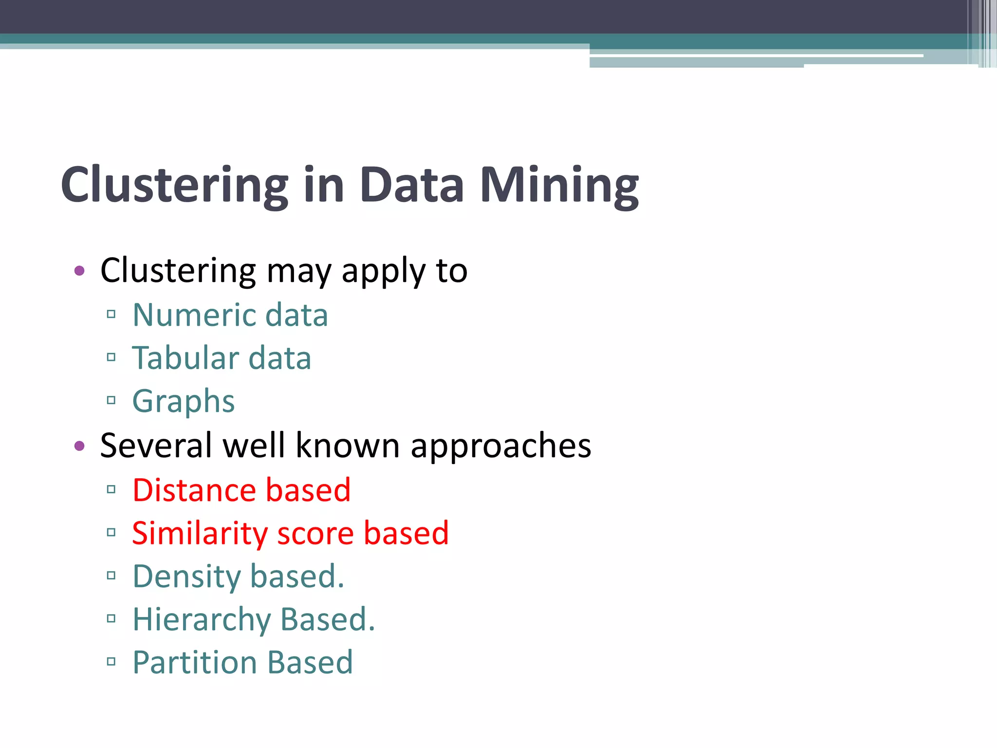 Clustering in Data Mining
• Clustering may apply to
▫ Numeric data
▫ Tabular data
▫ Graphs
• Several well known approaches
▫ Distance based
▫ Similarity score based
▫ Density based.
▫ Hierarchy Based.
▫ Partition Based
 