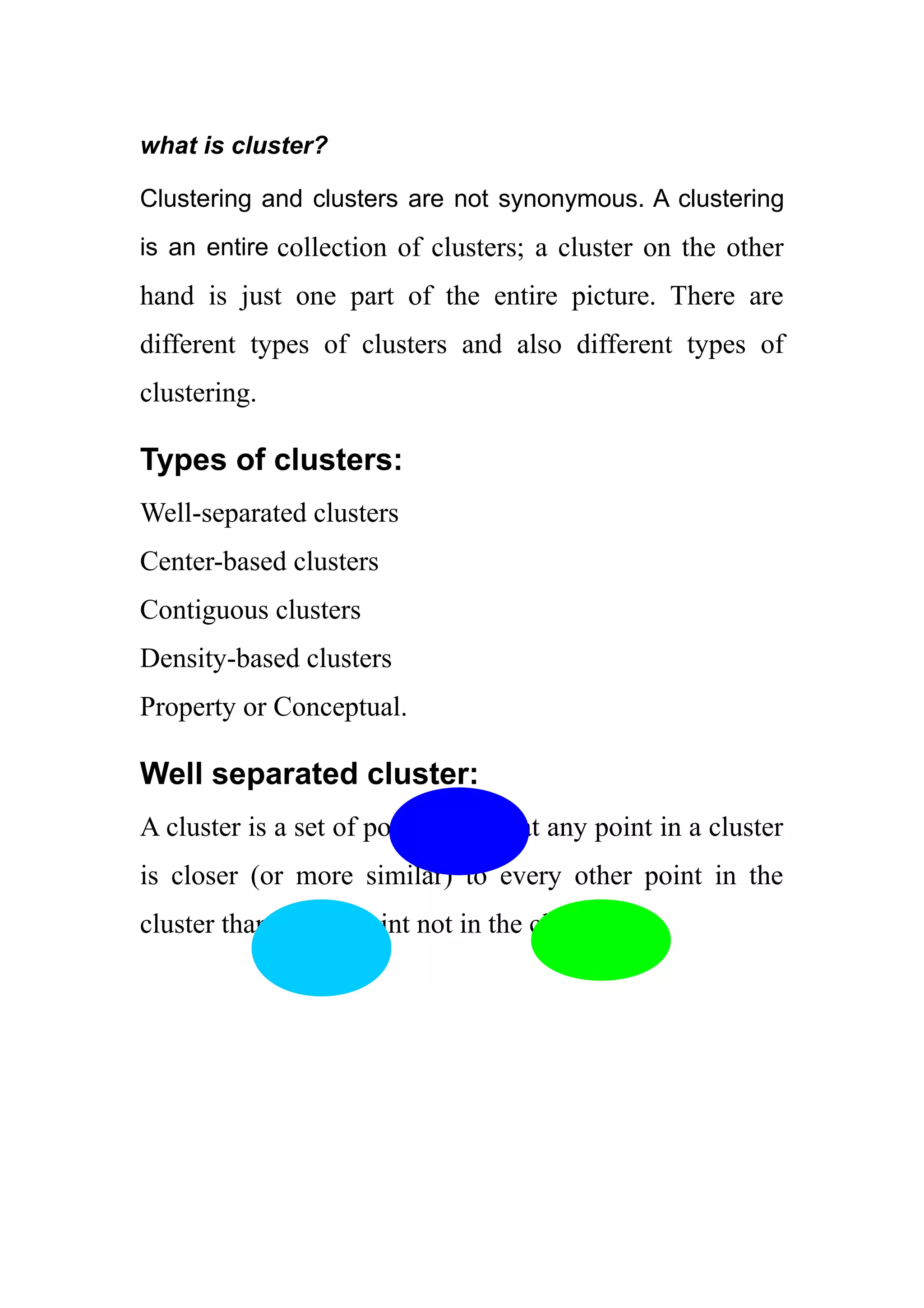 what is cluster?
Clustering and clusters are not synonymous. A clustering
is an entire collection of clusters; a cluster on the other
hand is just one part of the entire picture. There are
different types of clusters and also different types of
clustering.
Types of clusters:
Well-separated clusters
Center-based clusters
Contiguous clusters
Density-based clusters
Property or Conceptual.
Well separated cluster:
A cluster is a set of points such that any point in a cluster
is closer (or more similar) to every other point in the
cluster than to any point not in the cluster.
 