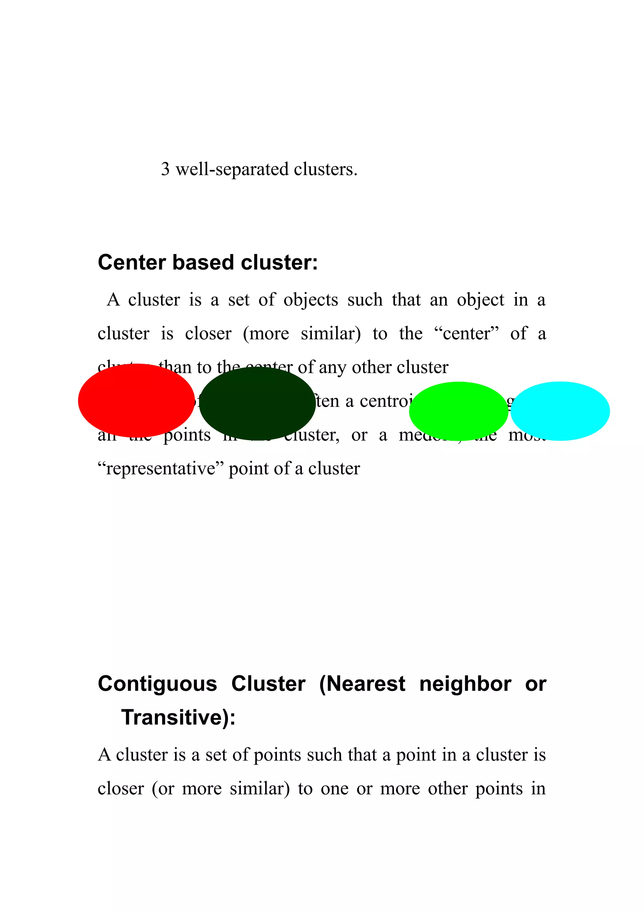 3 well-separated clusters.
Center based cluster:
A cluster is a set of objects such that an object in a
cluster is closer (more similar) to the “center” of a
cluster, than to the center of any other cluster
The center of a cluster is often a centroid, the average of
all the points in the cluster, or a medoid, the most
“representative” point of a cluster
Contiguous Cluster (Nearest neighbor or
Transitive):
A cluster is a set of points such that a point in a cluster is
closer (or more similar) to one or more other points in
 