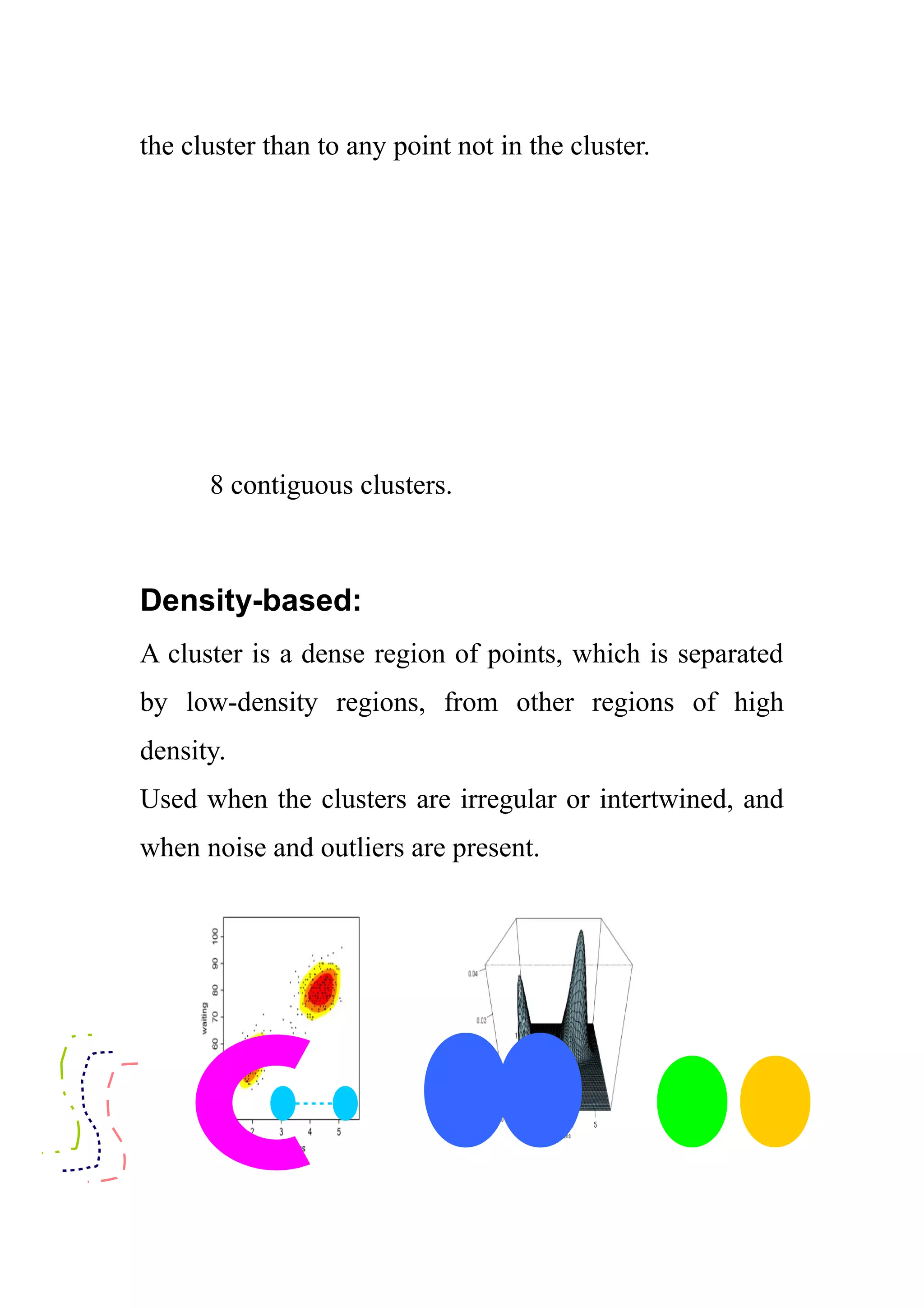 the cluster than to any point not in the cluster.
8 contiguous clusters.
Density-based:
A cluster is a dense region of points, which is separated
by low-density regions, from other regions of high
density.
Used when the clusters are irregular or intertwined, and
when noise and outliers are present.
 