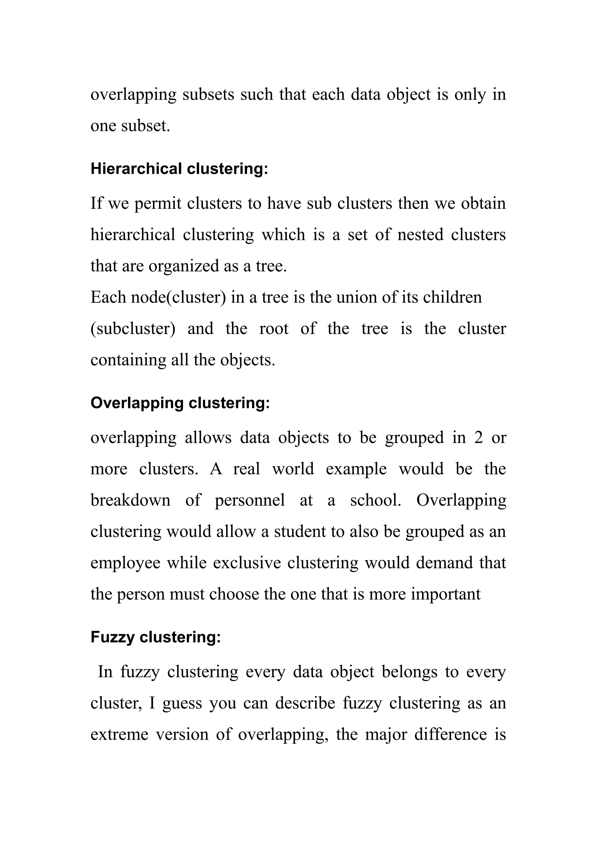 overlapping subsets such that each data object is only in
one subset.
Hierarchical clustering:
If we permit clusters to have sub clusters then we obtain
hierarchical clustering which is a set of nested clusters
that are organized as a tree.
Each node(cluster) in a tree is the union of its children
(subcluster) and the root of the tree is the cluster
containing all the objects.
Overlapping clustering:
overlapping allows data objects to be grouped in 2 or
more clusters. A real world example would be the
breakdown of personnel at a school. Overlapping
clustering would allow a student to also be grouped as an
employee while exclusive clustering would demand that
the person must choose the one that is more important
Fuzzy clustering:
In fuzzy clustering every data object belongs to every
cluster, I guess you can describe fuzzy clustering as an
extreme version of overlapping, the major difference is
 