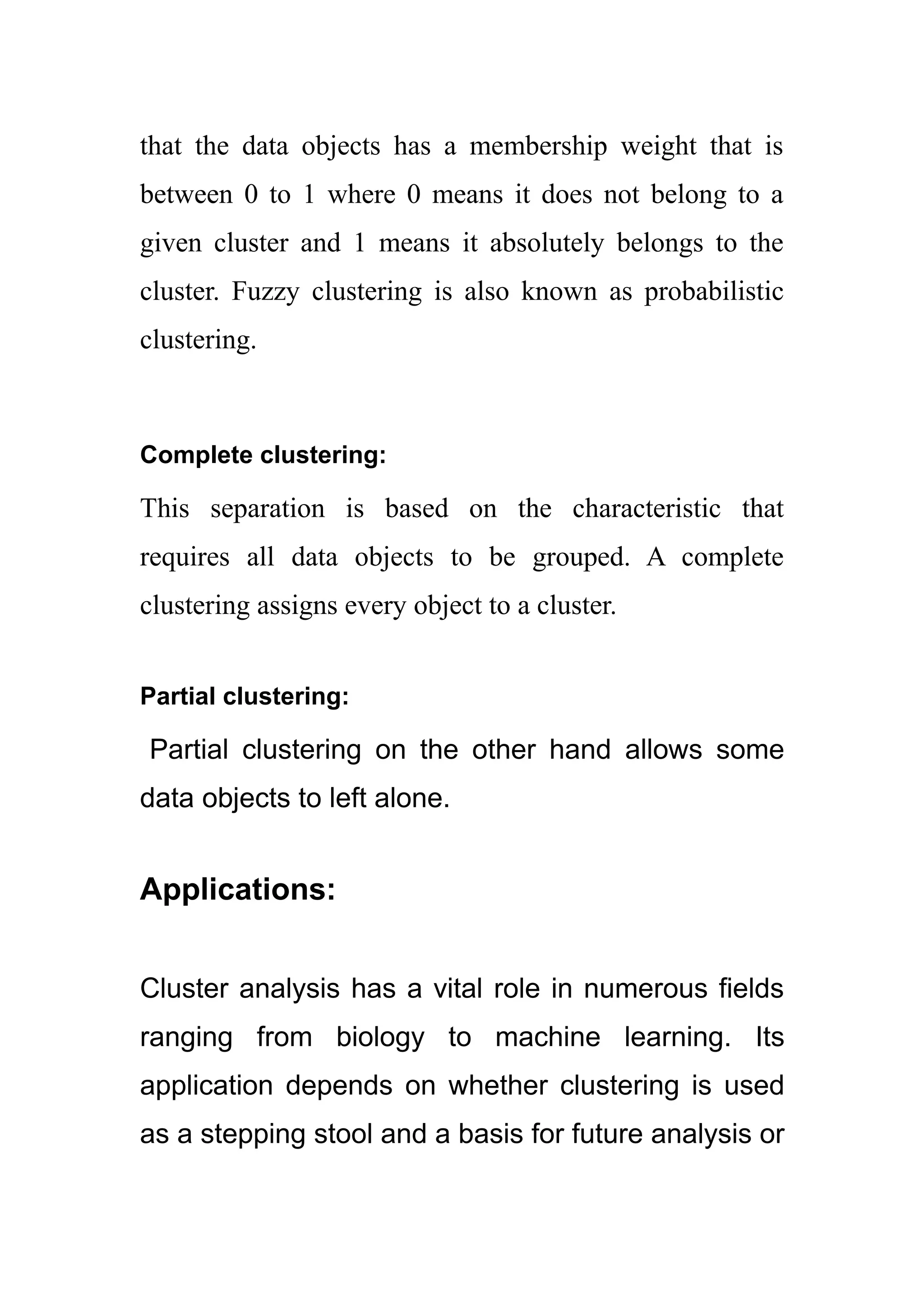 that the data objects has a membership weight that is
between 0 to 1 where 0 means it does not belong to a
given cluster and 1 means it absolutely belongs to the
cluster. Fuzzy clustering is also known as probabilistic
clustering.
Complete clustering:
This separation is based on the characteristic that
requires all data objects to be grouped. A complete
clustering assigns every object to a cluster.
Partial clustering:
Partial clustering on the other hand allows some
data objects to left alone.
Applications:
Cluster analysis has a vital role in numerous fields
ranging from biology to machine learning. Its
application depends on whether clustering is used
as a stepping stool and a basis for future analysis or
 