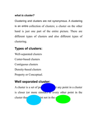 what is cluster?
Clustering and clusters are not synonymous. A clustering
is an entire collection of clusters; a cluster on the other
hand is just one part of the entire picture. There are
different types of clusters and also different types of
clustering.
Types of clusters:
Well-separated clusters
Center-based clusters
Contiguous clusters
Density-based clusters
Property or Conceptual.
Well separated cluster:
A cluster is a set of points such that any point in a cluster
is closer (or more similar) to every other point in the
cluster than to any point not in the cluster.
 