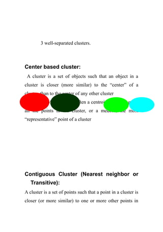 3 well-separated clusters.
Center based cluster:
A cluster is a set of objects such that an object in a
cluster is closer (more similar) to the “center” of a
cluster, than to the center of any other cluster
The center of a cluster is often a centroid, the average of
all the points in the cluster, or a medoid, the most
“representative” point of a cluster
Contiguous Cluster (Nearest neighbor or
Transitive):
A cluster is a set of points such that a point in a cluster is
closer (or more similar) to one or more other points in
 