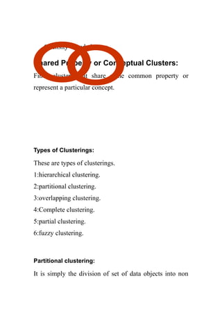 6 density-based clusters.
Shared Property or Conceptual Clusters:
Finds clusters that share some common property or
represent a particular concept.
Types of Clusterings:
These are types of clusterings.
1:hierarchical clustering.
2:partitional clustering.
3:overlapping clustering.
4:Complete clustering.
5:partial clustering.
6:fuzzy clustering.
Partitional clustering:
It is simply the division of set of data objects into non
 