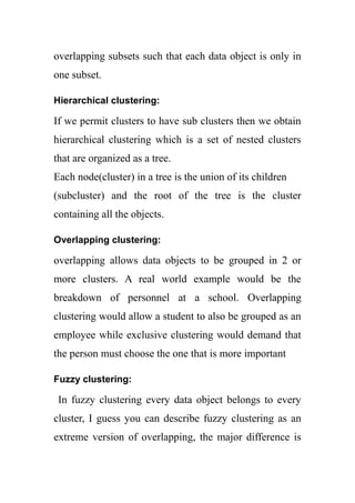 overlapping subsets such that each data object is only in
one subset.
Hierarchical clustering:
If we permit clusters to have sub clusters then we obtain
hierarchical clustering which is a set of nested clusters
that are organized as a tree.
Each node(cluster) in a tree is the union of its children
(subcluster) and the root of the tree is the cluster
containing all the objects.
Overlapping clustering:
overlapping allows data objects to be grouped in 2 or
more clusters. A real world example would be the
breakdown of personnel at a school. Overlapping
clustering would allow a student to also be grouped as an
employee while exclusive clustering would demand that
the person must choose the one that is more important
Fuzzy clustering:
In fuzzy clustering every data object belongs to every
cluster, I guess you can describe fuzzy clustering as an
extreme version of overlapping, the major difference is
 
