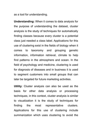 as a tool for understanding.
Understanding: When it comes to data analysis for
the purpose of understanding the dataset, cluster
analysis is the study of techniques for automatically
finding classes because every cluster is a potential
class just needed a class label. Applications for this
use of clustering exist in the fields of biology when it
comes to taxonomy and grouping genetic
information, information retrieval, climate to help
find patterns in the atmosphere and ocean. In the
field of psychology and medicine, clustering is used
for diagnosis of diseases and in business it is used
to segment customers into small groups that can
later be targeted for future marketing activities.
Utility: Cluster analysis can also be used as the
basis for other data analysis or processing
techniques, in this context, cluster analysis is similar
to visualization it is the study of techniques for
finding the most representative clusters.
Applications for this use of clustering include
summarization which uses clustering to avoid the
 
