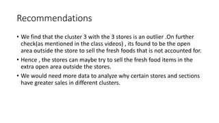 Recommendations
? We find that the cluster 3 with the 3 stores is an outlier .On further
check(as mentioned in the class videos) , its found to be the open
area outside the store to sell the fresh foods that is not accounted for.
? Hence , the stores can maybe try to sell the fresh food items in the
extra open area outside the stores.
? We would need more data to analyze why certain stores and sections
have greater sales in different clusters.
 