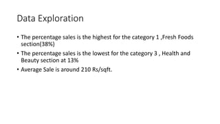Data Exploration
? The percentage sales is the highest for the category 1 ,Fresh Foods
section(38%)
? The percentage sales is the lowest for the category 3 , Health and
Beauty section at 13%
? Average Sale is around 210 Rs/sqft.
 