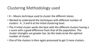 Clustering Methodology used
? K C Means technique used to cluster the different stores.
? Worked to understand the techniques with different number of
clusters : 4 , 5 and 6 at the initial clustering level.
? The 4 initial cluster works the best with the different clusters having a
z score with a good difference from that of the population. The
cluster strengths are greater too .So this looks to be the optimal
number of cluster.
? One of the clusters is then again processed to get 3 more clusters .
 