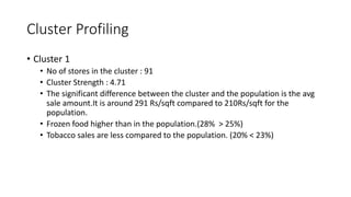 Cluster Profiling
? Cluster 1
? No of stores in the cluster : 91
? Cluster Strength : 4.71
? The significant difference between the cluster and the population is the avg
sale amount.It is around 291 Rs/sqft compared to 210Rs/sqft for the
population.
? Frozen food higher than in the population.(28% > 25%)
? Tobacco sales are less compared to the population. (20% < 23%)
 