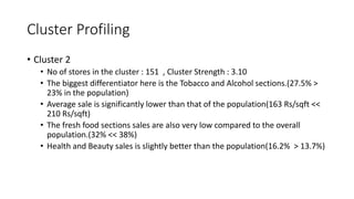 Cluster Profiling
? Cluster 2
? No of stores in the cluster : 151 , Cluster Strength : 3.10
? The biggest differentiator here is the Tobacco and Alcohol sections.(27.5% >
23% in the population)
? Average sale is significantly lower than that of the population(163 Rs/sqft <<
210 Rs/sqft)
? The fresh food sections sales are also very low compared to the overall
population.(32% << 38%)
? Health and Beauty sales is slightly better than the population(16.2% > 13.7%)
 