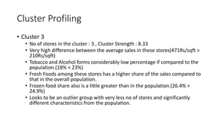 Cluster Profiling
? Cluster 3
? No of stores in the cluster : 3 , Cluster Strength : 8.33
? Very high difference between the average sales in these stores(471Rs/sqft >
210Rs/sqft)
? Tobacco and Alcohol forms considerably low percentage if compared to the
population.(18% < 23%)
? Fresh Foods among these stores has a higher share of the sales compared to
that in the overall population.
? Frozen food share also is a little greater than in the population.(26.4% >
24.9%)
? Looks to be an outlier group with very less no of stores and significantly
different characteristics from the population.
 