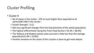 Cluster Profiling
? Cluster 4
? No of stores in the cluster : 270 .A much higher than expected no of
stores(100-140) in the cluster .
? Cluster Strength : 3.12
? Not very significant changes from the characteristics of the whole population.
? The highest differentiator being the Fresh Food Section ( 41.4% > 38.4%)
? The Tobacco and Alcohol section sales accounts a little less than the average
population(21.4% < 22.8%)
? Another iteration on the stores of this clusters is done to get more details.
 